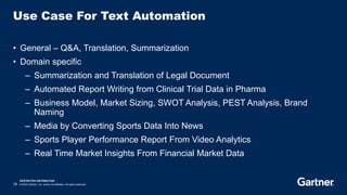 RESTRICTED DISTRIBUTION
18 © 2023 Gartner, Inc. and/or its affiliates. All rights reserved.
Use Case For Text Automation
• General – Q&A, Translation, Summarization
• Domain specific
– Summarization and Translation of Legal Document
– Automated Report Writing from Clinical Trial Data in Pharma
– Business Model, Market Sizing, SWOT Analysis, PEST Analysis, Brand
Naming
– Media by Converting Sports Data Into News
– Sports Player Performance Report From Video Analytics
– Real Time Market Insights From Financial Market Data
 