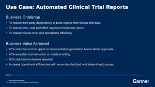 RESTRICTED DISTRIBUTION
19 © 2023 Gartner, Inc. and/or its affiliates. All rights reserved.
Use Case: Automated Clinical Trial Reports
Business Challenge
• To reduce third party dependency to build reports from clinical trial data.
• To reduce time, cost and effort required to build one report.
• To reduce human error and operational efficiency.
Business Value Achieved
• 65% reduction in time spent on documentation generation hence faster approvals.
• 40% expected cost reduction on medical writing.
• 50% reduction in reviews required.
• Increase operational efficiencies with more standardized and streamlined process.
Source https://www.narrativa.com/4-benefits-of-automating-clinical-study-reports-csrs/, https://www.narrativa.com/narrativa-lls-bring-ai-generated-reporting-to-the-clinical-trial-process/
 