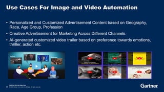 RESTRICTED DISTRIBUTION
20 © 2023 Gartner, Inc. and/or its affiliates. All rights reserved.
Use Cases For Image and Video Automation
• Personalized and Customized Advertisement Content based on Geography,
Race, Age Group, Profession
• Creative Advertisement for Marketing Across Different Channels
• AI-generated customized video trailer based on preference towards emotions,
thriller, action etc.
 