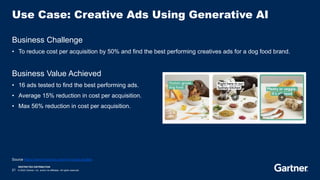 RESTRICTED DISTRIBUTION
21 © 2023 Gartner, Inc. and/or its affiliates. All rights reserved.
Use Case: Creative Ads Using Generative AI
Business Challenge
• To reduce cost per acquisition by 50% and find the best performing creatives ads for a dog food brand.
Business Value Achieved
• 16 ads tested to find the best performing ads.
• Average 15% reduction in cost per acquisition.
• Max 56% reduction in cost per acquisition.
Source https://www.trypencil.com/mini-case-studies
 