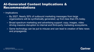 RESTRICTED DISTRIBUTION
22 © 2023 Gartner, Inc. and/or its affiliates. All rights reserved.
AI-Generated Content Implications &
Recommendations
• Implications
– By 2027, Nearly 50% of outbound marketing messages from large
organizations will be synthetically generated; up from less than 5% today.
– Broad spectrum marketing and advertising support: copy, images, video
driving massive disruption to internal and third-party marketing ecosystems.
– Same technology can be put to misuse and can lead to creation of fake news
and propaganda.
 