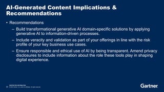 RESTRICTED DISTRIBUTION
23 © 2023 Gartner, Inc. and/or its affiliates. All rights reserved.
AI-Generated Content Implications &
Recommendations
• Recommendations
– Build transformational generative AI domain-specific solutions by applying
generative AI to information-driven processes.
– Include veracity and validation as part of your offerings in line with the risk
profile of your key business use cases.
– Ensure responsible and ethical use of AI by being transparent. Amend privacy
disclosures to include information about the role these tools play in shaping
digital experience.
 