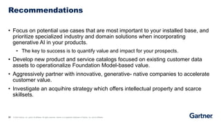 28 © 2023 Gartner, Inc. and/or its affiliates. All rights reserved. Gartner is a registered trademark of Gartner, Inc. and its affiliates.
Recommendations
• Focus on potential use cases that are most important to your installed base, and
prioritize specialized industry and domain solutions when incorporating
generative AI in your products.
• The key to success is to quantify value and impact for your prospects.
• Develop new product and service catalogs focused on existing customer data
assets to operationalize Foundation Model-based value.
• Aggressively partner with innovative, generative- native companies to accelerate
customer value.
• Investigate an acquihire strategy which offers intellectual property and scarce
skillsets.
 