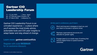 © 2023 Gartner, Inc. and/or its affiliates. All rights reserved.
11 – 12 July 2023 | Tokyo, Japan
26 – 27 February 2024 | Phoenix, AZ
26 – 27 March 2024 | Hollywood, FL
Gartner CIO
Leadership Forum
Short and long-term strategies to lead you and
your team to success in dynamic times.
Learn more: gartner.com/conf/cio
At this year’s conference, you’ll learn:
Reshape organizational structures and
attitudes for greater agility
Engage peers to co-create ways of working that
remove digital friction to speed business
outcomes.
Gartner CIO Leadership Forum is an
unrivaled experience — a place where
you’ll access the most timely advice,
actionable tools and CIO peer insights to
adapt faster and stay ahead of change.
Register with code WEBINAR
for an exclusive discount.
 