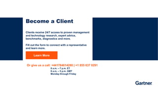RESTRICTED DISTRIBUTION
33 © 2023 Gartner, Inc. and/or its affiliates. All rights reserved.
Learn More
Become a Client
Clients receive 24/7 access to proven management
and technology research, expert advice,
benchmarks, diagnostics and more.
Fill out the form to connect with a representative
and learn more.
Or give us a call: +441784614280 | +1 855 637 0291
8 a.m. – 7 p.m. ET
8 a.m. – 5 p.m. GMT
Monday through Friday
 