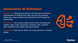 RESTRICTED DISTRIBUTION
5 © 2023 Gartner, Inc. and/or its affiliates. All rights reserved.
Generative AI Generative AI refers to AI techniques that learn a
representation of artifacts from data, and use it to generate
brand-new, unique artifacts that resemble but don’t repeat the
original data.
Generative AI can produce totally novel content (including text,
images, video, audio, structures), computer code, synthetic
data, workflows and models of physical objects.
Generative AI also can be used in art, drug discovery or material
design.
Generative AI Definition
 