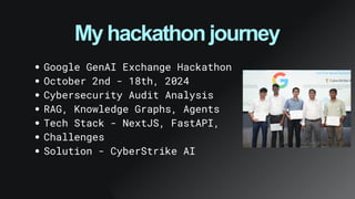 My hackathon journey
Google GenAI Exchange Hackathon
October 2nd - 18th, 2024
Cybersecurity Audit Analysis
RAG, Knowledge Graphs, Agents
Tech Stack - NextJS, FastAPI,
Challenges
Solution - CyberStrike AI
 