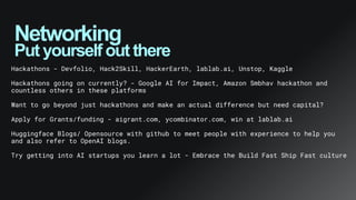 Networking
Put yourself out there
Hackathons - Devfolio, Hack2Skill, HackerEarth, lablab.ai, Unstop, Kaggle
Hackathons going on currently? - Google AI for Impact, Amazon Smbhav hackathon and
countless others in these platforms
Want to go beyond just hackathons and make an actual difference but need capital?
Apply for Grants/funding - aigrant.com, ycombinator.com, win at lablab.ai
Huggingface Blogs/ Opensource with github to meet people with experience to help you
and also refer to OpenAI blogs.
Try getting into AI startups you learn a lot - Embrace the Build Fast Ship Fast culture
 