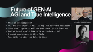 Future of GEN-AI
AGI and True Intelligence
What is intelligence?
AGI and its impact - Will AI replace Software engineers?
True Intelligence - Will we ever have Jarvis like AI?
Energy based models like JEPA to replace LLMs?
Biggest contenders in this field
Too early to win, too late to know
Sir Demis Hassabis
Co-Founder - Deepmind (Google)
Yann LeCun
VP - Meta AI
 