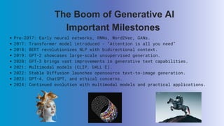 Pre-2017: Early neural networks, RNNs, Word2Vec, GANs.
2017: Transformer model introduced - “Attention is all you need”
2018: BERT revolutionizes NLP with bidirectional context.
2019: GPT-2 showcases large-scale unsupervised generation.
2020: GPT-3 brings vast improvements in generative text capabilities.
2021: Multimodal models (CLIP, DALL·E).
2022: Stable Diffusion launches opensource text-to-image generation.
2023: GPT-4, ChatGPT, and ethical concerns.
2024: Continued evolution with multimodal models and practical applications.
The Boom of Generative AI
Important Milestones
 