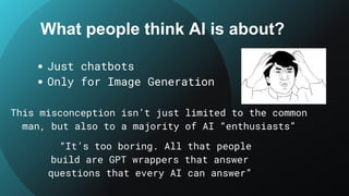 What people think AI is about?
Just chatbots
Only for Image Generation
This misconception isn’t just limited to the common
man, but also to a majority of AI “enthusiasts”
“It’s too boring. All that people
build are GPT wrappers that answer
questions that every AI can answer”
 