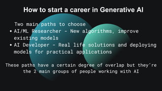 How to start a career in Generative AI
Two main paths to choose
AI/ML Researcher - New algorithms, improve
existing models
AI Developer - Real life solutions and deploying
models for practical applications
These paths have a certain degree of overlap but they’re
the 2 main groups of people working with AI
 