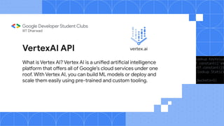 VertexAI API
What is Vertex AI? Vertex AI is a unified artificial intelligence
platform that offers all of Google's cloud services under one
roof. With Vertex AI, you can build ML models or deploy and
scale them easily using pre-trained and custom tooling.
IIIT Dharwad
 