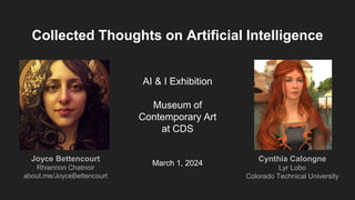 AI & I Exhibition
Museum of
Contemporary Art
at CDS
March 1, 2024
Collected Thoughts on Artificial Intelligence
Joyce Bettencourt
Rhiannon Chatnoir
about.me/JoyceBettencourt
Cynthia Calongne
Lyr Lobo
Colorado Technical University
 