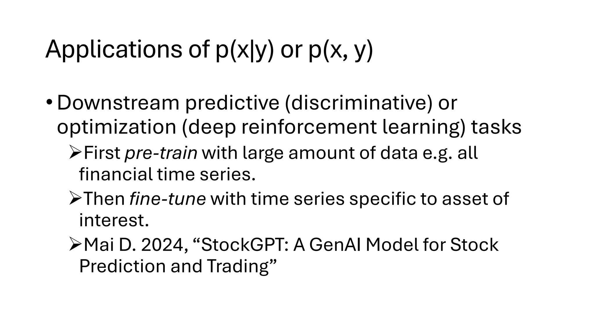 Applications of p(x|y) or p(x, y)
• Downstream predictive (discriminative) or
optimization (deep reinforcement learning) tasks
➢First pre-train with large amount of data e.g. all
financial time series.
➢Then fine-tune with time series specific to asset of
interest.
➢Mai D. 2024, “StockGPT: A GenAI Model for Stock
Prediction and Trading”
 