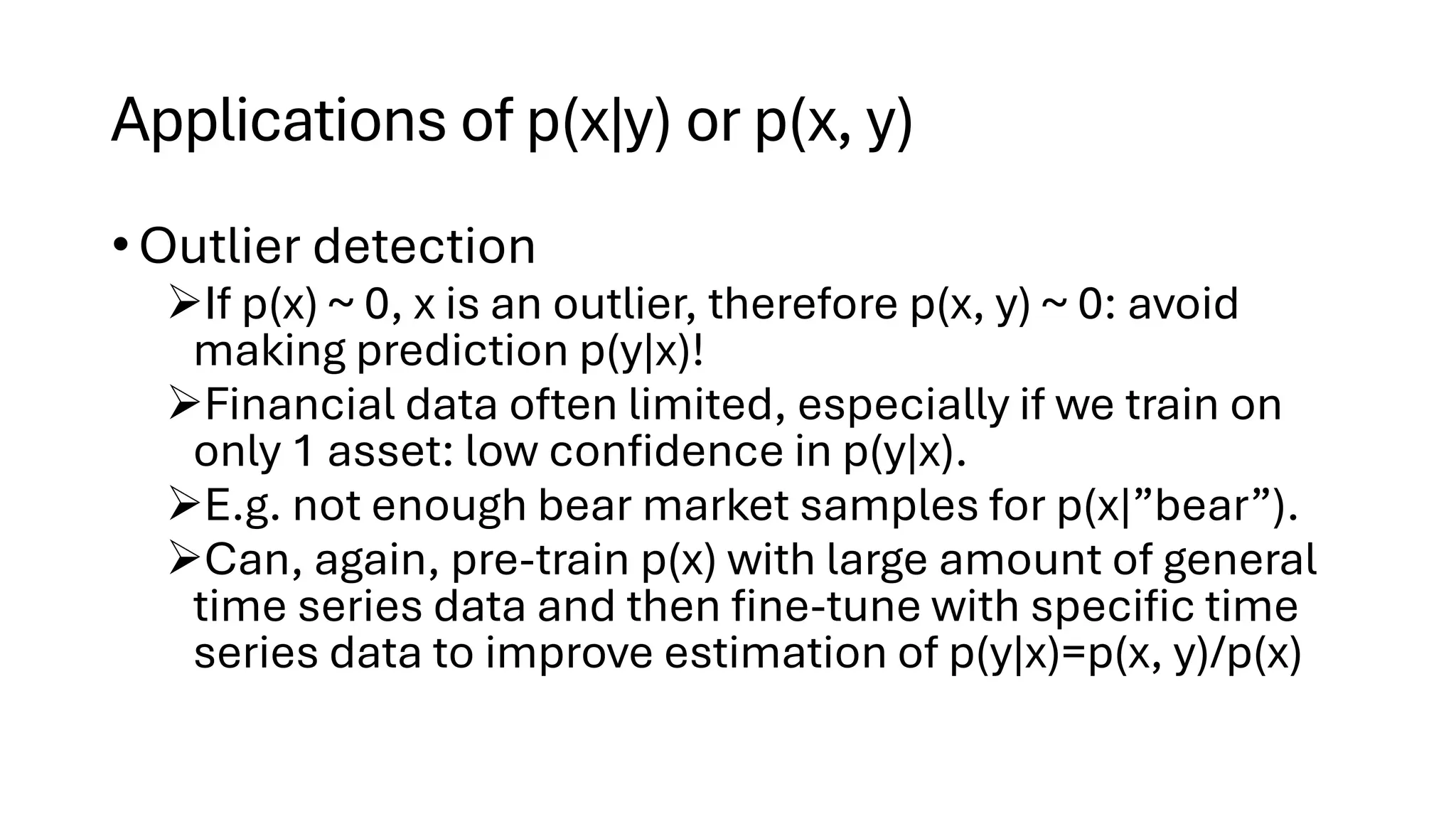 Applications of p(x|y) or p(x, y)
• Outlier detection
➢If p(x) ~ 0, x is an outlier, therefore p(x, y) ~ 0: avoid
making prediction p(y|x)!
➢Financial data often limited, especially if we train on
only 1 asset: low confidence in p(y|x).
➢E.g. not enough bear market samples for p(x|”bear”).
➢Can, again, pre-train p(x) with large amount of general
time series data and then fine-tune with specific time
series data to improve estimation of p(y|x)=p(x, y)/p(x)
 