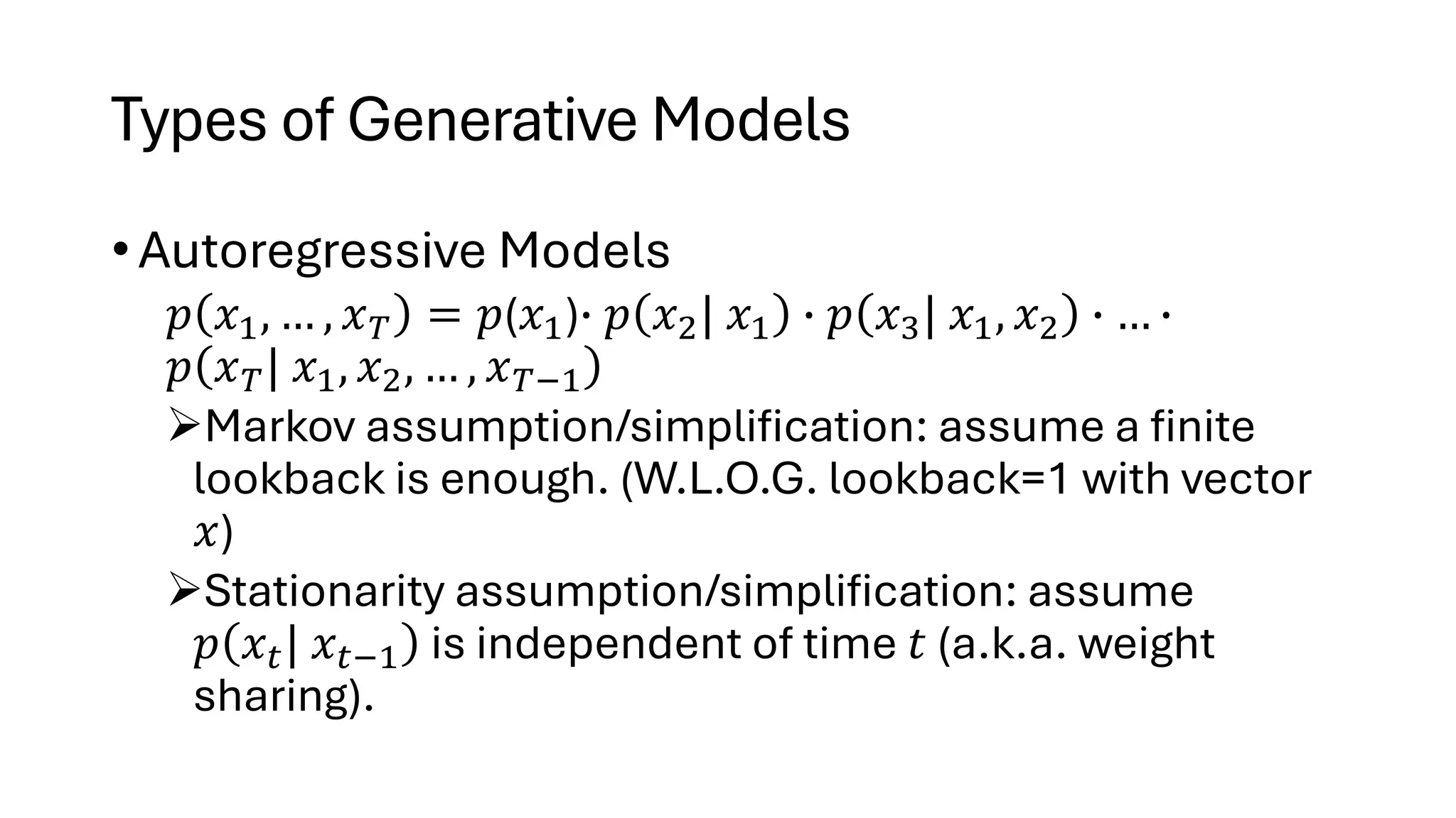 Types of Generative Models
• Autoregressive Models
𝑝 𝑥1, … , 𝑥𝑇 = 𝑝(𝑥1)∙ 𝑝 𝑥2| 𝑥1 ∙ 𝑝 𝑥3| 𝑥1, 𝑥2 ∙ … ∙
𝑝 𝑥𝑇| 𝑥1, 𝑥2, … , 𝑥𝑇−1
➢Markov assumption/simplification: assume a finite
lookback is enough. (W.L.O.G. lookback=1 with vector
𝑥)
➢Stationarity assumption/simplification: assume
𝑝 𝑥𝑡| 𝑥𝑡−1 is independent of time 𝑡 (a.k.a. weight
sharing).
 