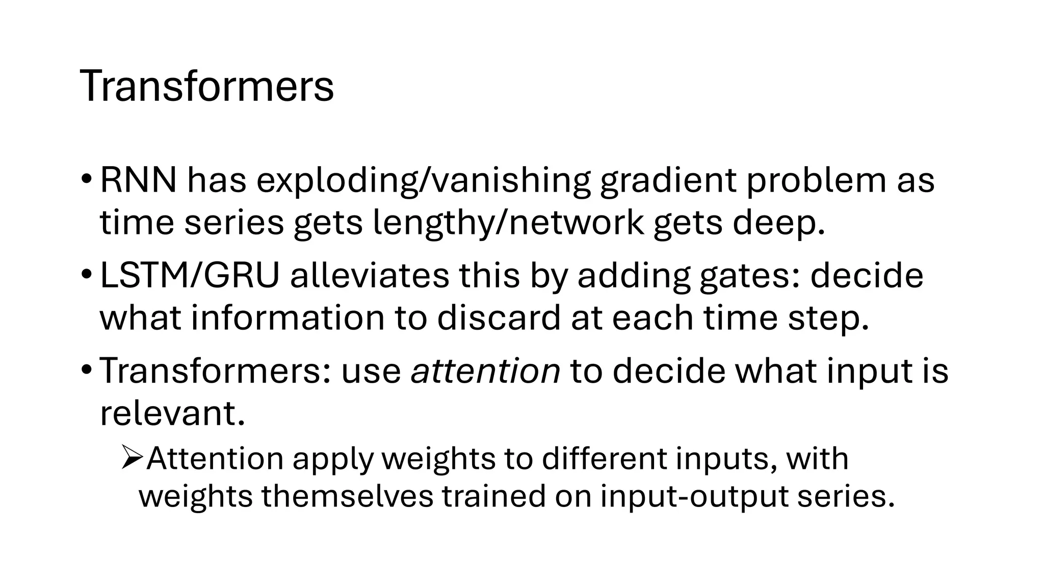 Transformers
• RNN has exploding/vanishing gradient problem as
time series gets lengthy/network gets deep.
• LSTM/GRU alleviates this by adding gates: decide
what information to discard at each time step.
• Transformers: use attention to decide what input is
relevant.
➢Attention apply weights to different inputs, with
weights themselves trained on input-output series.
 