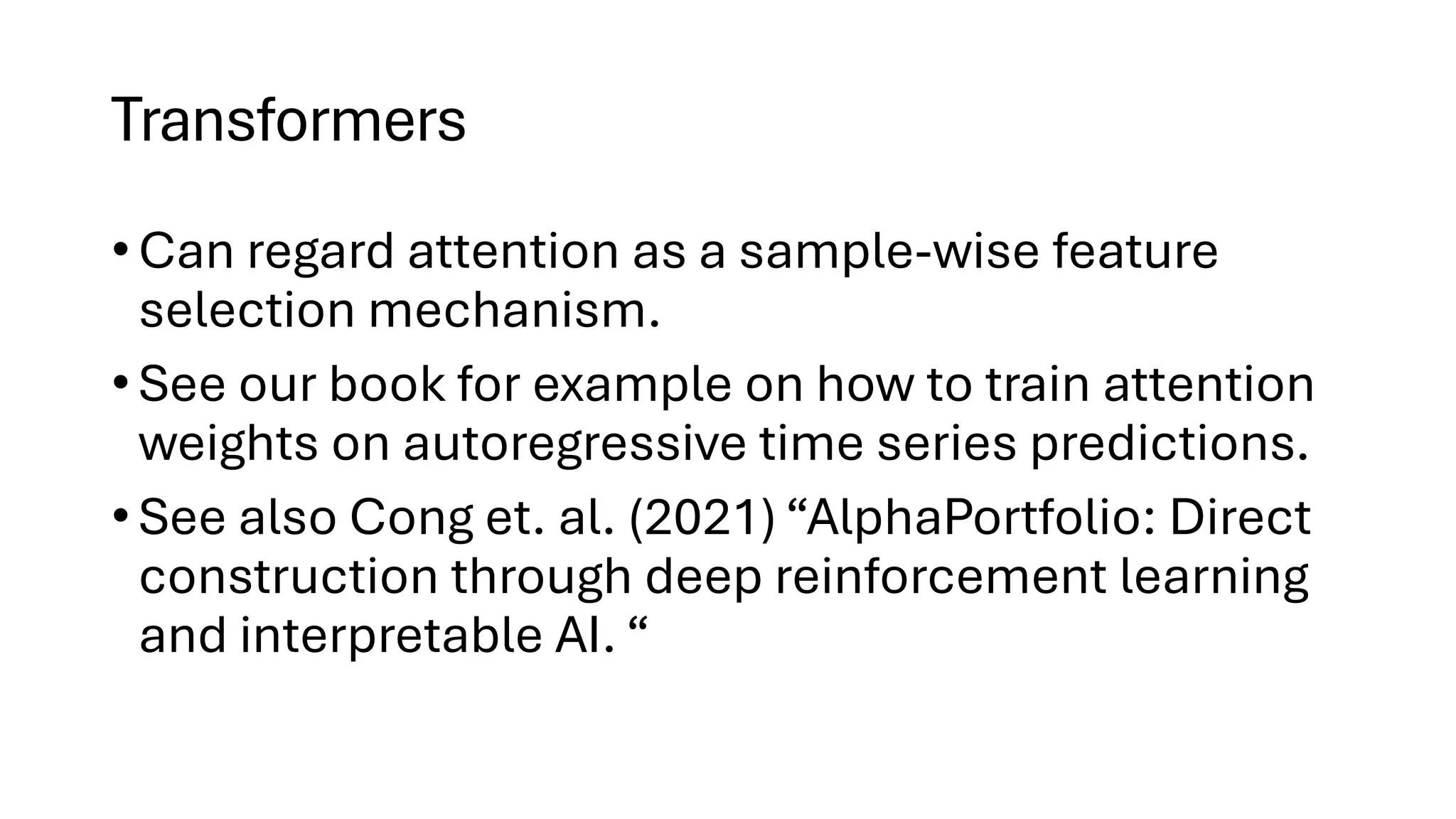 Transformers
• Can regard attention as a sample-wise feature
selection mechanism.
• See our book for example on how to train attention
weights on autoregressive time series predictions.
• See also Cong et. al. (2021) “AlphaPortfolio: Direct
construction through deep reinforcement learning
and interpretable AI. “
 