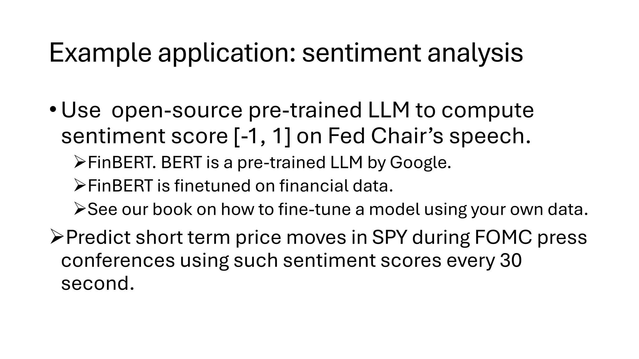 Example application: sentiment analysis
• Use open-source pre-trained LLM to compute
sentiment score [-1, 1] on Fed Chair’s speech.
➢FinBERT. BERT is a pre-trained LLM by Google.
➢FinBERT is finetuned on financial data.
➢See our book on how to fine-tune a model using your own data.
➢Predict short term price moves in SPY during FOMC press
conferences using such sentiment scores every 30
second.
 