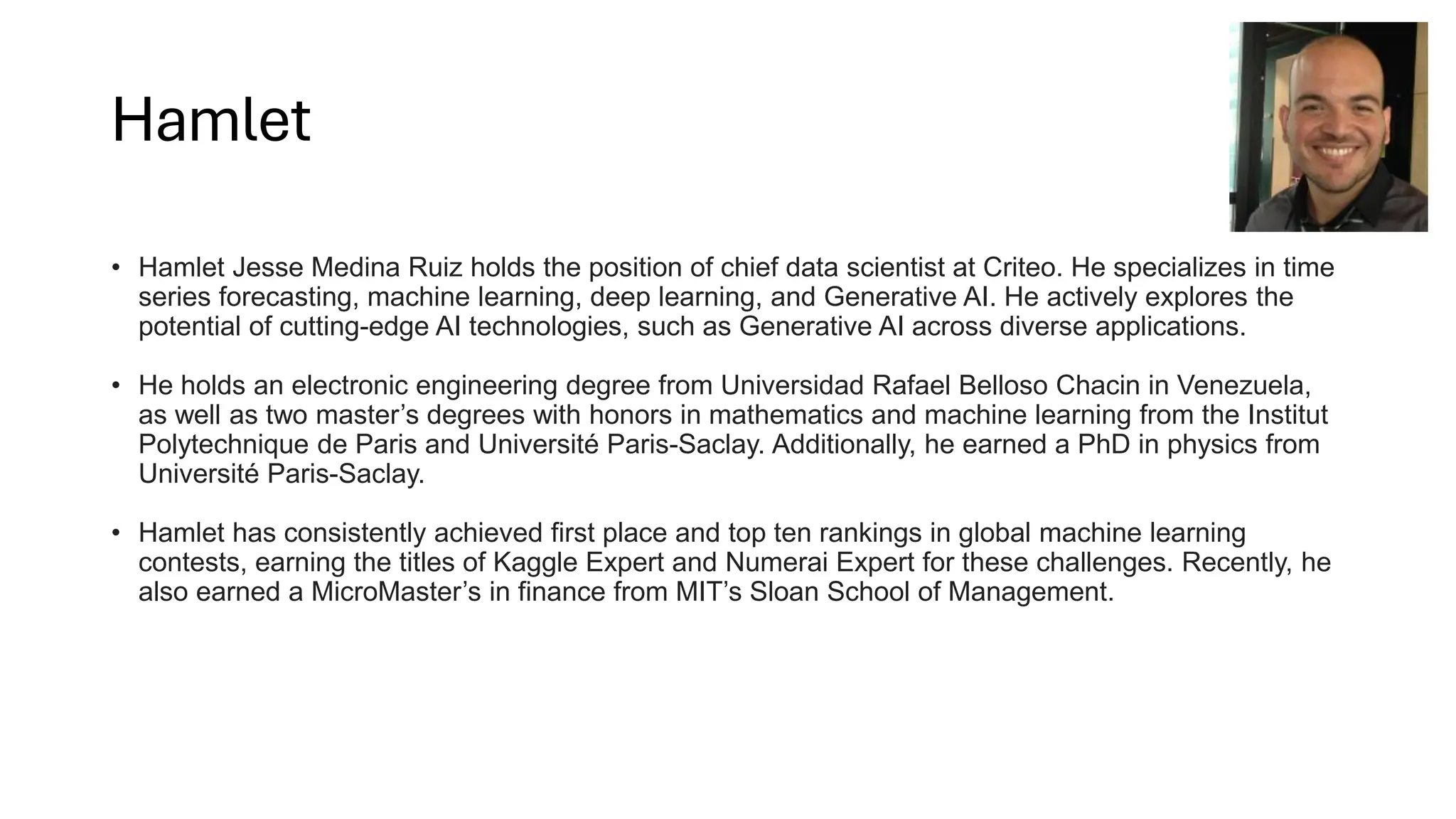 Hamlet
• Hamlet Jesse Medina Ruiz holds the position of chief data scientist at Criteo. He specializes in time
series forecasting, machine learning, deep learning, and Generative AI. He actively explores the
potential of cutting-edge AI technologies, such as Generative AI across diverse applications.
• He holds an electronic engineering degree from Universidad Rafael Belloso Chacin in Venezuela,
as well as two master’s degrees with honors in mathematics and machine learning from the Institut
Polytechnique de Paris and Université Paris-Saclay. Additionally, he earned a PhD in physics from
Université Paris-Saclay.
• Hamlet has consistently achieved first place and top ten rankings in global machine learning
contests, earning the titles of Kaggle Expert and Numerai Expert for these challenges. Recently, he
also earned a MicroMaster’s in finance from MIT’s Sloan School of Management.
 