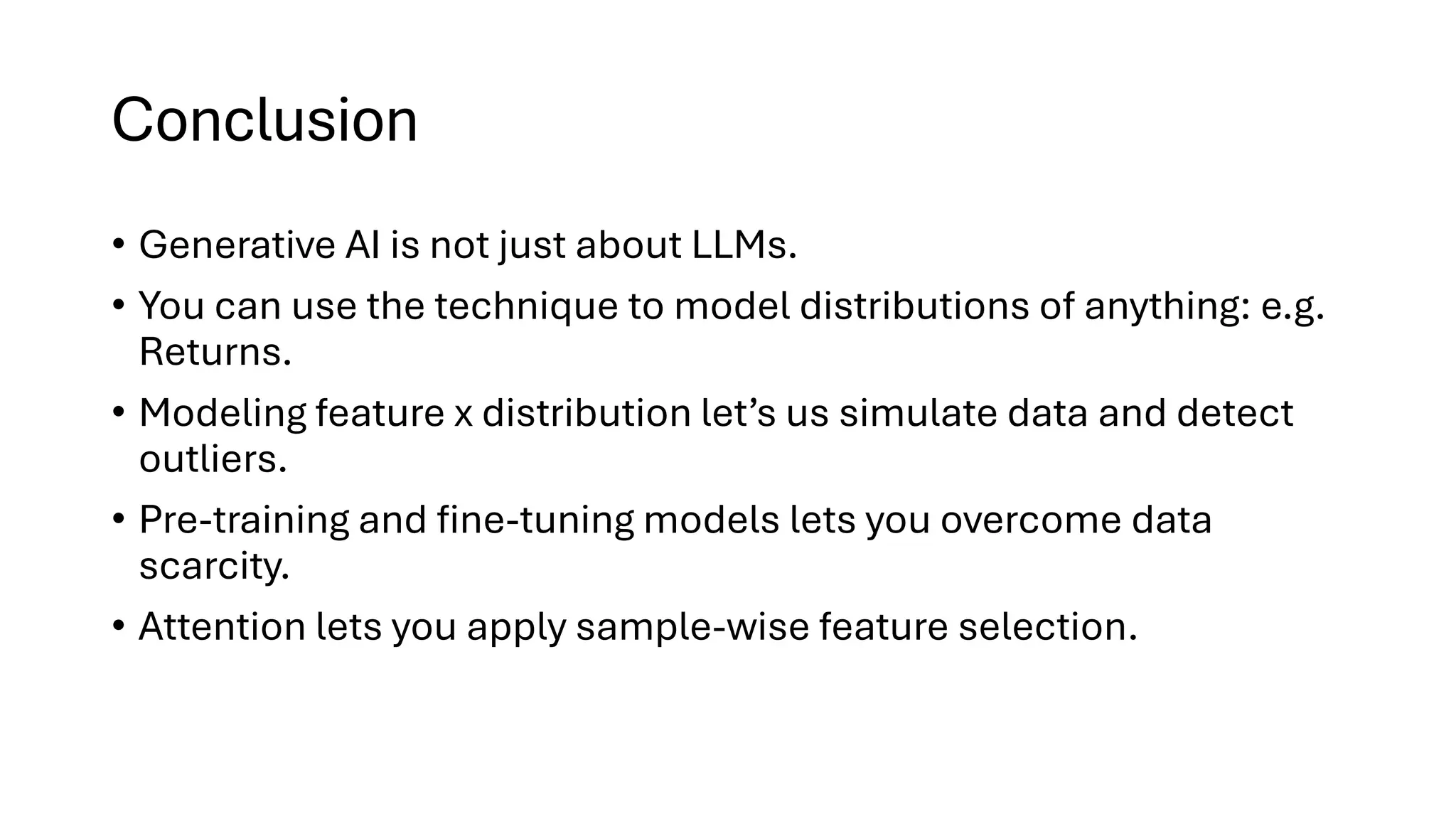 Conclusion
• Generative AI is not just about LLMs.
• You can use the technique to model distributions of anything: e.g.
Returns.
• Modeling feature x distribution let’s us simulate data and detect
outliers.
• Pre-training and fine-tuning models lets you overcome data
scarcity.
• Attention lets you apply sample-wise feature selection.
 