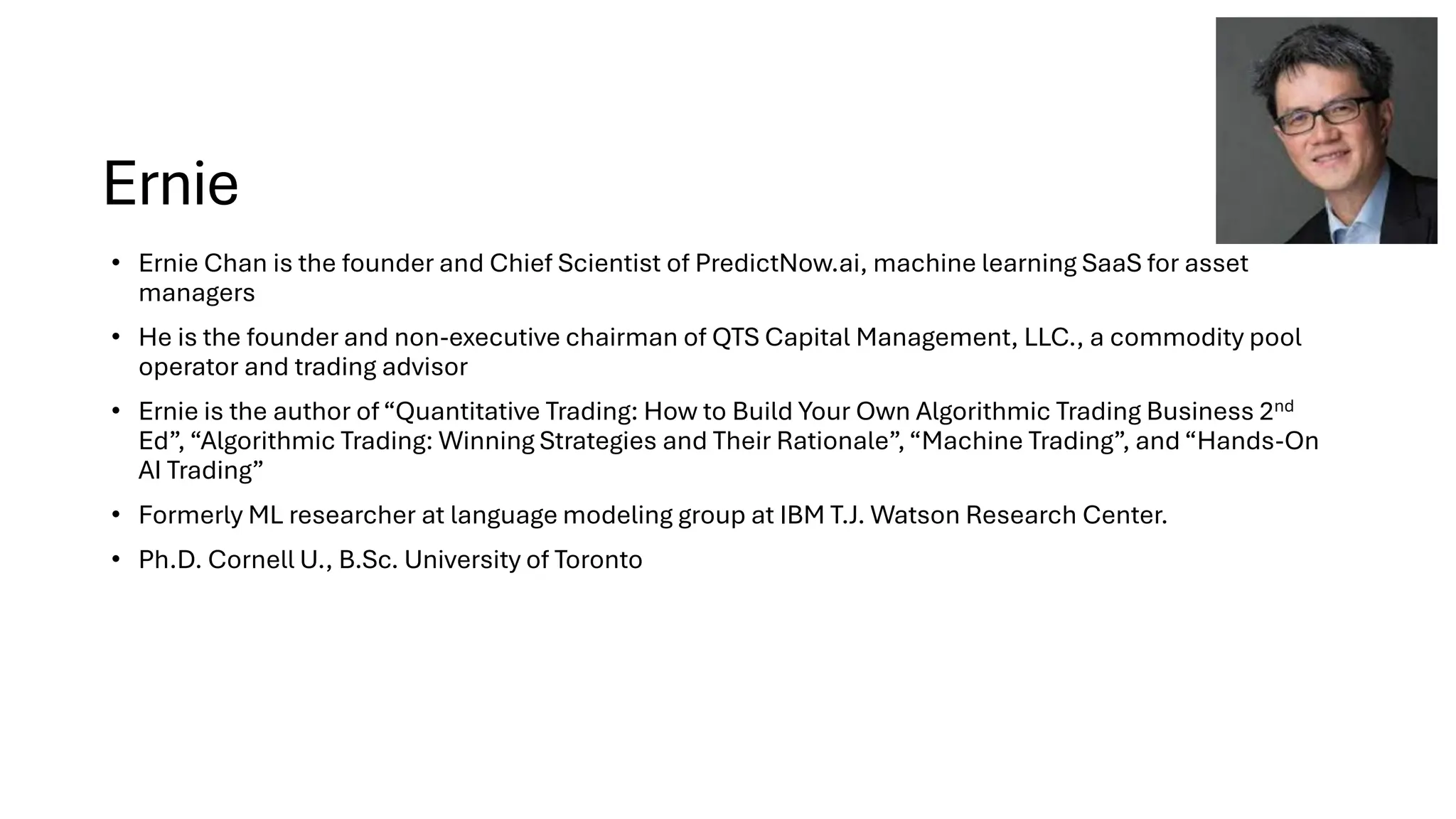 Ernie
• Ernie Chan is the founder and Chief Scientist of PredictNow.ai, machine learning SaaS for asset
managers
• He is the founder and non-executive chairman of QTS Capital Management, LLC., a commodity pool
operator and trading advisor
• Ernie is the author of“Quantitative Trading: How to Build Your Own Algorithmic Trading Business 2nd
Ed”, “Algorithmic Trading: Winning Strategies and Their Rationale”,“Machine Trading”, and “Hands-On
AI Trading”
• Formerly ML researcher at language modeling group at IBM T.J. Watson Research Center.
• Ph.D. Cornell U., B.Sc. University of Toronto
 