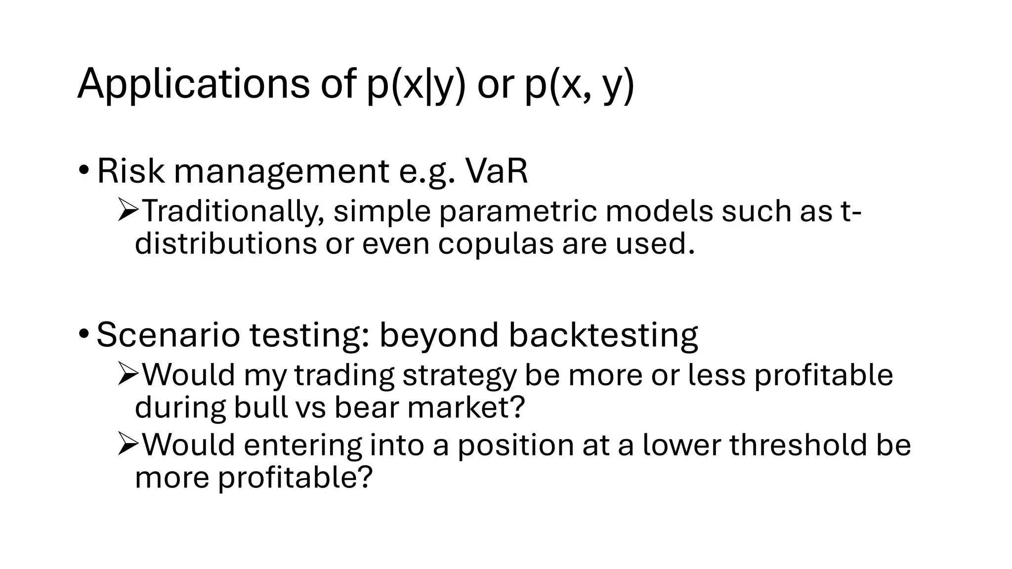 Applications of p(x|y) or p(x, y)
• Risk management e.g. VaR
➢Traditionally, simple parametric models such as t-
distributions or even copulas are used.
• Scenario testing: beyond backtesting
➢Would my trading strategy be more or less profitable
during bull vs bear market?
➢Would entering into a position at a lower threshold be
more profitable?
 
