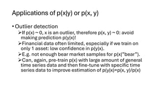 Applications of p(x|y) or p(x, y)
• Outlier detection
➢If p(x) ~ 0, x is an outlier, therefore p(x, y) ~ 0: avoid
making prediction p(y|x)!
➢Financial data often limited, especially if we train on
only 1 asset: low confidence in p(y|x).
➢E.g. not enough bear market samples for p(x|”bear”).
➢Can, again, pre-train p(x) with large amount of general
time series data and then fine-tune with specific time
series data to improve estimation of p(y|x)=p(x, y)/p(x)
 
