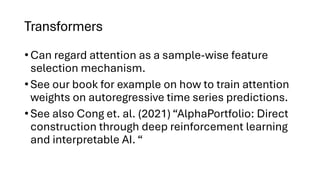 Transformers
• Can regard attention as a sample-wise feature
selection mechanism.
• See our book for example on how to train attention
weights on autoregressive time series predictions.
• See also Cong et. al. (2021) “AlphaPortfolio: Direct
construction through deep reinforcement learning
and interpretable AI. “
 