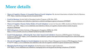 More details
• Theory of Cognitive Chasms: A Grounded Theory of GenAI Adoption: My doctoral dissertation at Indian School of Business
(ISB): https://eprints.exchange.isb.edu/id/eprint/2340/
• GenAI in Business: Invited talk for Emerging Leaders Program at ISB, May 2025:-
https://www.slideshare.net/slideshow/generative-artificial-intelligence-genai-in-business/278708699
• Theory of Cognitive Chasms: Failure Modes of GenAI Adoption: Lecture for Executive MBA students at Walton School of
Business, Apr 2025: - https://www.slideshare.net/slideshow/theory-of-cognitive-chasms-failure-modes-of-genai-
adoption/278463456
• PhD Colloquium at Indian Institute of Management, Bangalore (IIMB), Dec 2024:
https://www.youtube.com/live/UBmkl7Vpr0Q?si=lqw2JJUVhUI8cWL7
• GenAI Value Spectrum – delivering the “true value” from GenAI initiatives: Keynote at IEEE Bangalore Technology
Conference (BTC) 2024: https://www.slideshare.net/slideshow/genai-value-spectrum-delivering-the-true-value-from-genai-
initiatives/273734671
• The role of Cognitive Mindset in GenAI Adoption: Invited talk at Project Management Institute (PMI) Bangalore Chapter
Footprints: https://www.slideshare.net/slideshow/the-role-of-cognitive-mindset-in-genai-adoption-pdf/274055306
• Managing Fast-Evolving GenAI Adoptions: Invited Keynote at Siemens Agile Conference
2024: https://www.slideshare.net/slideshow/managing-fast-evolving-genai-technology-adoptions/273470070
 
