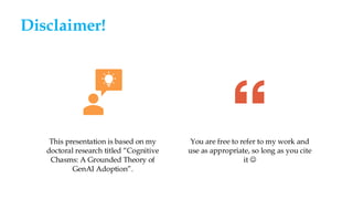 Disclaimer!
This presentation is based on my
doctoral research titled “Cognitive
Chasms: A Grounded Theory of
GenAI Adoption”.
You are free to refer to my work and
use as appropriate, so long as you cite
it ☺
 