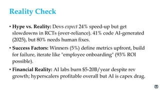 Reality Check
• Hype vs. Reality: Devs expect 24% speed-up but get
slowdowns in RCTs (over-reliance). 41% code AI-generated
(2025), but 80% needs human fixes.
• Success Factors: Winners (5%) define metrics upfront, build
for failure, iterate like "employee onboarding" (93% ROI
possible).
• Financial Reality: AI labs burn $5-20B/year despite rev
growth; hyperscalers profitable overall but AI is capex drag.
 