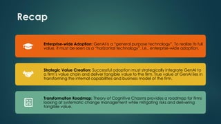 Recap
Enterprise-wide Adoption: GenAI is a “general purpose technology”. To realize its full
value, it must be seen as a “horizontal technology”, i.e., enterprise-wide adoption.
Strategic Value Creation: Successful adoption must strategically integrate GenAI to
a firm’s value chain and deliver tangible value to the firm. True value of GenAI lies in
transforming the internal capabilities and business model of the firm.
Transformation Roadmap: Theory of Cognitive Chasms provides a roadmap for firms
looking at systematic change management while mitigating risks and delivering
tangible value.
 