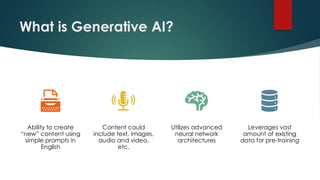 What is Generative AI?
Ability to create
“new” content using
simple prompts in
English
Content could
include text, images,
audio and video,
etc.
Utilizes advanced
neural network
architectures
Leverages vast
amount of existing
data for pre-training
 