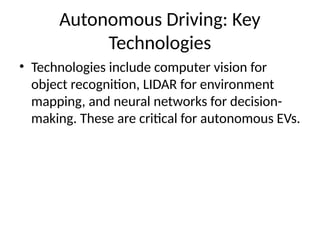 Autonomous Driving: Key
Technologies
• Technologies include computer vision for
object recognition, LIDAR for environment
mapping, and neural networks for decision-
making. These are critical for autonomous EVs.
 