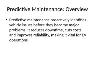 Predictive Maintenance: Overview
• Predictive maintenance proactively identifies
vehicle issues before they become major
problems. It reduces downtime, cuts costs,
and improves reliability, making it vital for EV
operations.
 