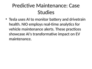 Predictive Maintenance: Case
Studies
• Tesla uses AI to monitor battery and drivetrain
health. NIO employs real-time analytics for
vehicle maintenance alerts. These practices
showcase AI's transformative impact on EV
maintenance.
 
