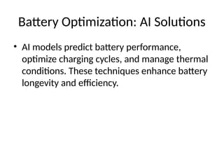 Battery Optimization: AI Solutions
• AI models predict battery performance,
optimize charging cycles, and manage thermal
conditions. These techniques enhance battery
longevity and efficiency.
 