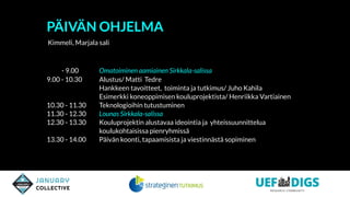 - 9.00 Omatoiminen aamiainen Sirkkala-salissa
9.00 - 10.30 Alustus/ Matti Tedre
Hankkeen tavoitteet, toiminta ja tutkimus/ Juho Kahila
Esimerkki koneoppimisen kouluprojektista/ Henriikka Vartiainen
10.30 - 11.30 Teknologioihin tutustuminen
11.30 - 12.30 Lounas Sirkkala-salissa
12.30 - 13.30 Kouluprojektin alustavaa ideointia ja yhteissuunnittelua
koulukohtaisissa pienryhmissä
13.30 - 14.00 Päivän koonti, tapaamisista ja viestinnästä sopiminen
PÄIVÄN OHJELMA
Kimmeli, Marjala sali
 