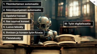 III: Työn digitalisaatio
AI
1. Yksinkertainen automaatio
2. Sääntöpohjainen automaatio
3. Opetetut koneet
4. Itse oppivat koneet
5. Luova tekoäly
6. Ihmisen ja koneen työn fuusio
7. Yleistekoäly
 