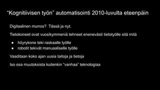 Digitaalinen murros? Tässä ja nyt.
Tietokoneet ovat vuosikymmeniä tehneet enenevästi tietotyölle sitä mitä
● höyrykone teki raskaalle työlle
● robotit tekivät manuaaliselle työlle
Vaaditaan koko ajan uusia taitoja ja tietoja
Iso osa muutoksista kuitenkin “vanhaa” teknologiaa
“Kognitiivisen työn” automatisointi 2010-luvulta eteenpäin
 