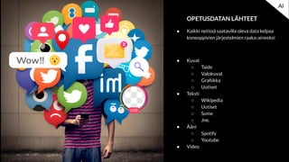OPETUSDATAN LÄHTEET
● Kaikki netissä saatavilla oleva data kelpaa
koneoppivien järjestelmien raaka-aineeksi
● Kuvat
○ Taide
○ Valokuvat
○ Graﬁikka
○ Uutiset
● Teksti
○ Wikipedia
○ Uutiset
○ Some
○ Jne.
● Ääni
○ Spotify
○ Youtube
● Video
AI
 