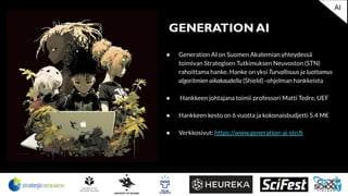 ● Generation AI on Suomen Akatemian yhteydessä
toimivan Strategisen Tutkimuksen Neuvoston (STN)
rahoittama hanke. Hanke on yksi Turvallisuus ja luottamus
algoritmien aikakaudella (Shield) -ohjelman hankkeista
● Hankkeen johtajana toimii professori Matti Tedre, UEF
● Hankkeen kesto on 6 vuotta ja kokonaisbudjetti 5.4 M€
● Verkkosivut: https://www.generation-ai-stn.ﬁ
GENERATION AI
AI
 