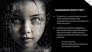 ● Tavoitteena on vahvistaa lasten ja nuorten
kykyä ymmärtää tekoälyyn sekä
koneoppimiseen perustuvia teknologioita ja
niiden vaikutuksia
● Hankkeessa kehitetään pedagogiikkaa,
opetusmateriaaleja ja opetusteknologioita
tukemaan tekoälyyn, digitalisaatioon ja
dataﬁkaatioon liittyvien tietojen ja taitojen
oppimista
○ Erityisenä teemana
kyberturvallisuuden perusteet ja sen
yhtymäkohdat tekoälyyn
HANKKEENTAVOITTEET
AI
 