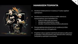 ● Hankkeen kohderyhmä on 4. luokan ja 7. luokan oppilaat
opettajineen
● Hankkeessa toteutetaan toistensa päälle rakentuvia
kouluprojekteja, joissa käsitellään mm.
○ kyberturvallisuuden perusteita
○ tekoälyn peruskäsitteitä ja -taitoja
○ tekoälyn eettisiä ja yhteiskunnallisia vaikutuksia
● Kouluprojekteja toteutetaan kerran vuodessa ja niiden
tyypillinen kesto on 6-10 oppituntia
● Projektien aikana oppilaat määrittelevät kyberturvallisuuteen
ja tekoälyyn liittyviä haasteita sekä keksivät niihin ratkaisuja
tutkijoiden ja opettajien avustuksella
HANKKEENTOIMINTA
AI
 