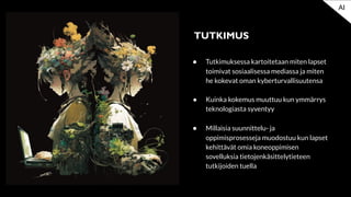 ● Tutkimuksessa kartoitetaan miten lapset
toimivat sosiaalisessa mediassa ja miten
he kokevat oman kyberturvallisuutensa
● Kuinka kokemus muuttuu kun ymmärrys
teknologiasta syventyy
● Millaisia suunnittelu- ja
oppimisprosesseja muodostuu kun lapset
kehittävät omia koneoppimisen
sovelluksia tietojenkäsittelytieteen
tutkijoiden tuella
TUTKIMUS
AI
 