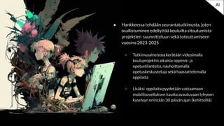 ● Hankkeessa tehdään seurantatutkimusta, joten
osallistuminen edellyttää kouluilta sitoutumista
projektien suunnitteluun sekä toteuttamiseen
vuosina 2023-2025
○ Tutkimusaineistoa kerätään videoimalla
kouluprojektin aikaisia oppimis- ja
opetustilanteita, nauhoittamalla
opetuskeskusteluja sekä haastattelemalla
oppilaita
○ Lisäksi oppilaita pyydetään vastaamaan
mobiilisovelluksen kautta avautuvaan lyhyeen
kyselyyn enintään 30 päivän ajan (kehitteillä)
AI
 