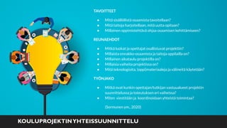 TAVOITTEET
● Mitä sisällöllistä osaamista tavoitellaan?
● Mitä taitoja harjoitellaan, mitä uutta opitaan?
● Millainen oppimistehtävä ohjaa osaamisen kehittämiseen?
REUNAEHDOT
● Mitkä luokat ja opettajat osallistuvat projektiin?
● Millaista ennakko-osaamista ja taitoja oppilailla on?
● Millainen aikataulu projektilla on?
● Millaisia vaiheita projektissa on?
● Mitä teknologioita, (oppi)materiaaleja ja välineitä käytetään?
TYÖNJAKO
● Mitkä ovat kunkin opettajan/tutkijan vastuualueet projektin
suunnittelussa ja toteutuksen eri vaiheissa?
● Miten viestitään ja koordinoidaan yhteistä toimintaa?
(Sormunen ym., 2020)
KOULUPROJEKTINYHTEISSUUNNITTELU
 