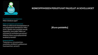 Ennakkokäsitysten kartoittaminen:
Miten tietokone oppii?
Ilmiön tunnistaminen ja havainnointi:
Miten ja millä tavoin koneoppiminen on
osa jokapäiväistä elämäämme? Miksi
(esim.) Spotify osaa suositella minulle
kappaletta, josta pidän? Mihin sen
ennusteet ja suositukset perustuvat?
Millaista tietoa suositusjärjestelmät
keräävät ja keneltä?
Keskeiset käsitteet
Tiedonkeruu, ennustaminen,
suosittelu, proﬁlointi, poikkeaman
huomaaminen, sensorit
KONEOPPIMISEEN PERUSTUVAT PALVELUT JA SOVELLUKSET
[Kuva poistettu]
 